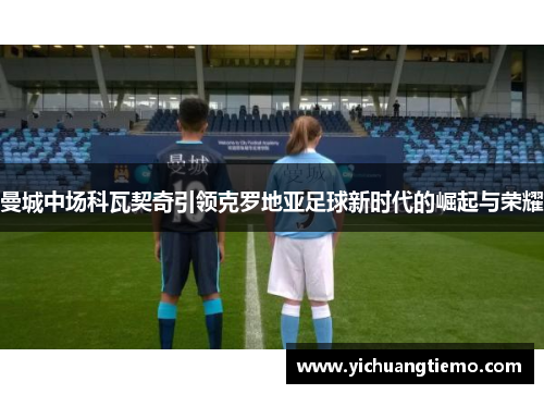 曼城中场科瓦契奇引领克罗地亚足球新时代的崛起与荣耀