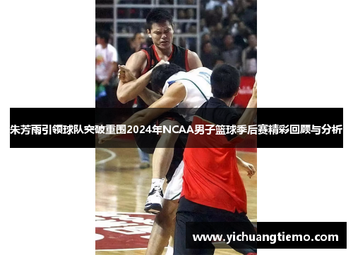 朱芳雨引领球队突破重围2024年NCAA男子篮球季后赛精彩回顾与分析