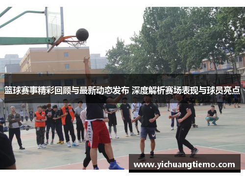 篮球赛事精彩回顾与最新动态发布 深度解析赛场表现与球员亮点